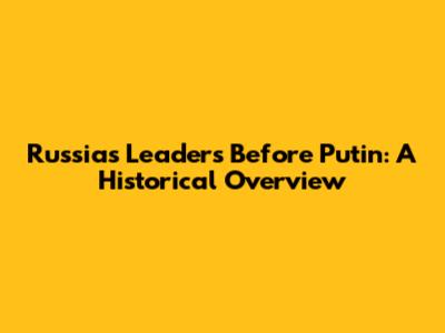 Russia's Leaders Before Putin: A Historical Overview