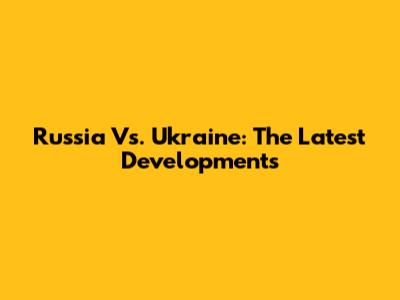 Russia Vs. Ukraine: The Latest Developments