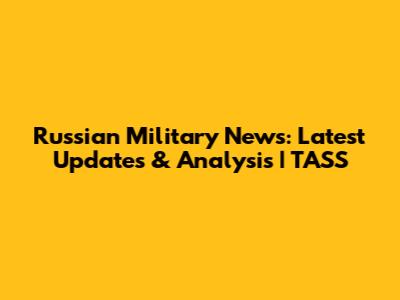 Russian Military News: Latest Updates & Analysis | TASS