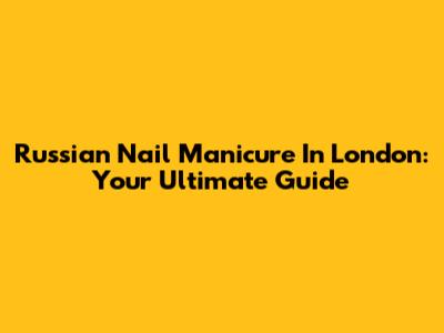 Russian Nail Manicure In London: Your Ultimate Guide