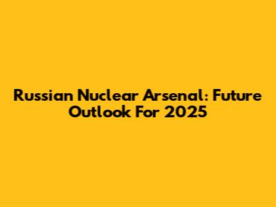 Russian Nuclear Arsenal: Future Outlook For 2025
