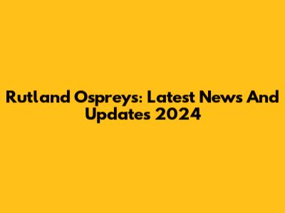 Rutland Ospreys: Latest News And Updates 2024