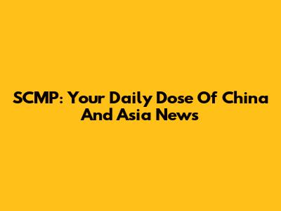 SCMP: Your Daily Dose Of China And Asia News