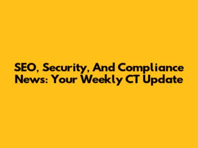 SEO, Security, And Compliance News: Your Weekly CT Update