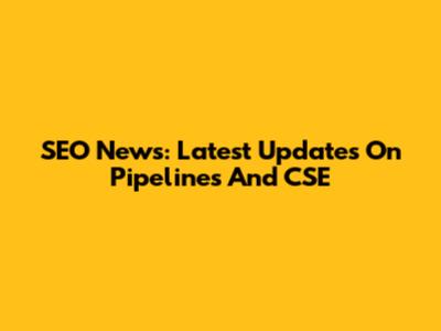 SEO News: Latest Updates On Pipelines And CSE