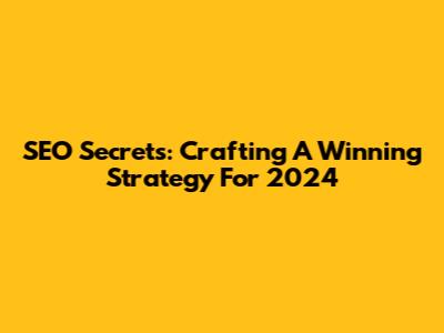 SEO Secrets: Crafting A Winning Strategy For 2024