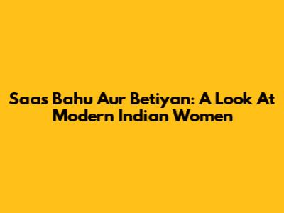 Saas Bahu Aur Betiyan: A Look At Modern Indian Women