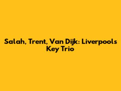 Salah, Trent, Van Dijk: Liverpool's Key Trio