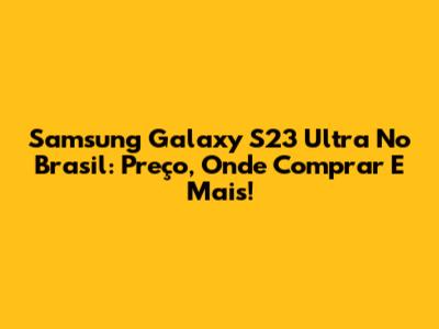 Samsung Galaxy S23 Ultra No Brasil: Preço, Onde Comprar E Mais!