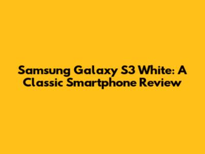Samsung Galaxy S3 White: A Classic Smartphone Review