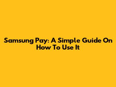 Samsung Pay: A Simple Guide On How To Use It