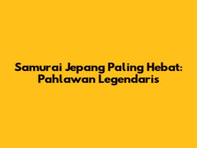 Samurai Jepang Paling Hebat: Pahlawan Legendaris