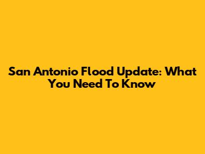 San Antonio Flood Update: What You Need To Know