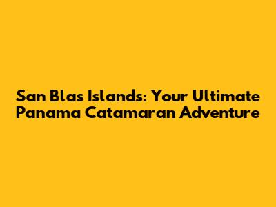 San Blas Islands: Your Ultimate Panama Catamaran Adventure