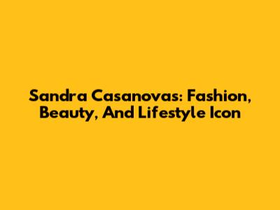 Sandra Casanovas: Fashion, Beauty, And Lifestyle Icon
