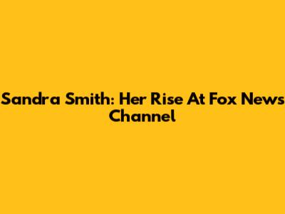 Sandra Smith: Her Rise At Fox News Channel