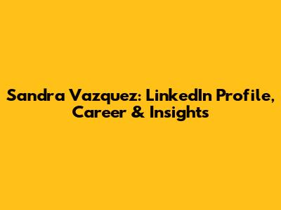 Sandra Vazquez: LinkedIn Profile, Career & Insights