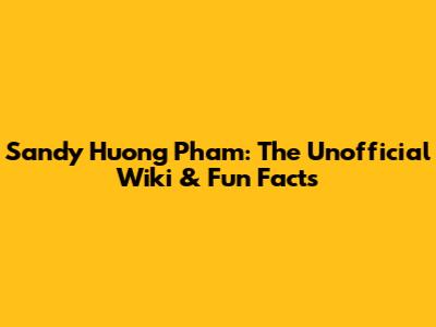 Sandy Huong Pham: The Unofficial Wiki & Fun Facts