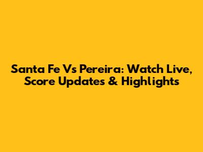 Santa Fe Vs Pereira: Watch Live, Score Updates & Highlights