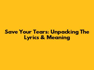 Save Your Tears: Unpacking The Lyrics & Meaning
