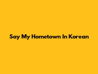 Say "My Hometown" In Korean