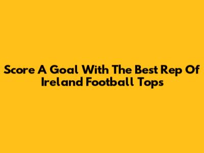 Score A Goal With The Best Rep Of Ireland Football Tops