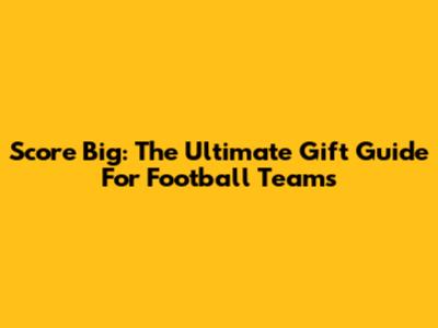 Score Big: The Ultimate Gift Guide For Football Teams