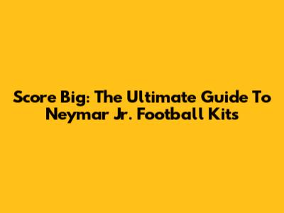Score Big: The Ultimate Guide To Neymar Jr. Football Kits