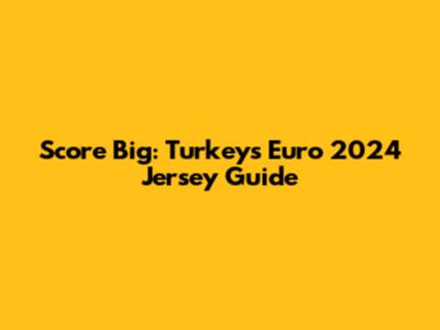 Score Big: Turkey's Euro 2024 Jersey Guide