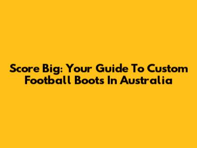 Score Big: Your Guide To Custom Football Boots In Australia