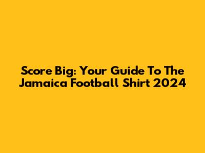 Score Big: Your Guide To The Jamaica Football Shirt 2024