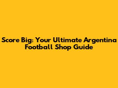 Score Big: Your Ultimate Argentina Football Shop Guide