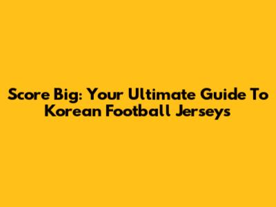 Score Big: Your Ultimate Guide To Korean Football Jerseys