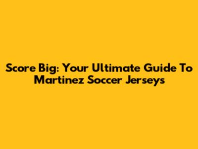 Score Big: Your Ultimate Guide To Martinez Soccer Jerseys