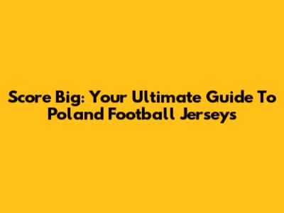 Score Big: Your Ultimate Guide To Poland Football Jerseys