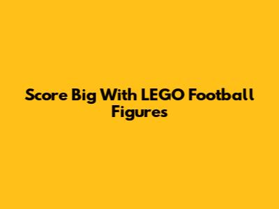 Score Big With LEGO Football Figures