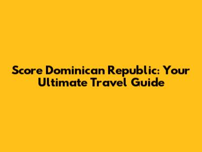 Score Dominican Republic: Your Ultimate Travel Guide