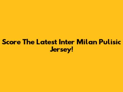 Score The Latest Inter Milan Pulisic Jersey!