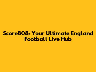 Score808: Your Ultimate England Football Live Hub