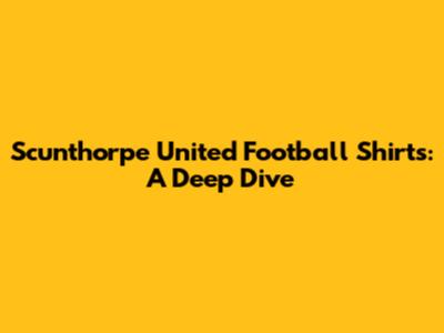 Scunthorpe United Football Shirts: A Deep Dive