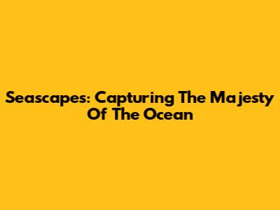 Seascapes: Capturing The Majesty Of The Ocean