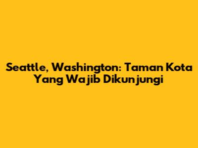 Seattle, Washington: Taman Kota Yang Wajib Dikunjungi