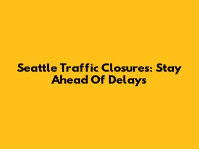 Seattle Traffic Closures: Stay Ahead Of Delays