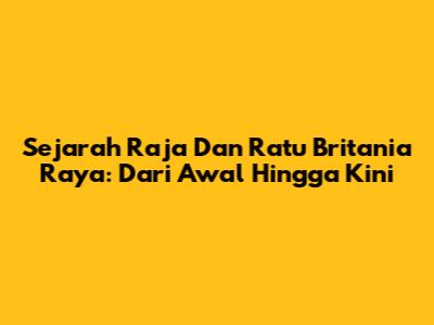 Sejarah Raja Dan Ratu Britania Raya: Dari Awal Hingga Kini