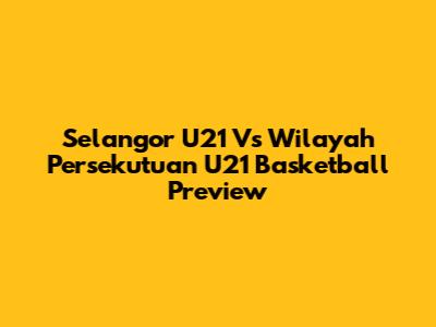 Selangor U21 Vs Wilayah Persekutuan U21 Basketball Preview