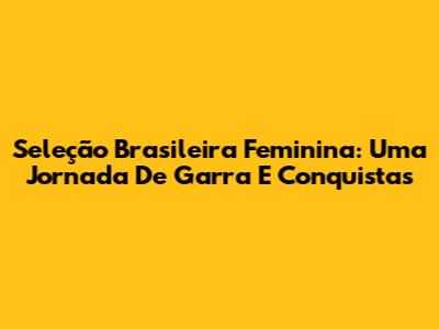 Seleção Brasileira Feminina: Uma Jornada De Garra E Conquistas