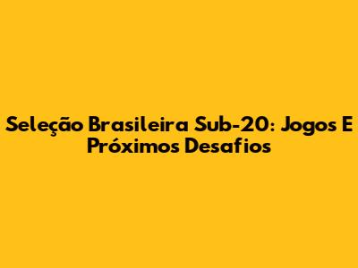 Seleção Brasileira Sub-20: Jogos E Próximos Desafios