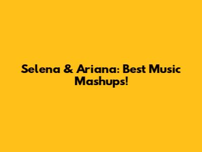 Selena & Ariana: Best Music Mashups!