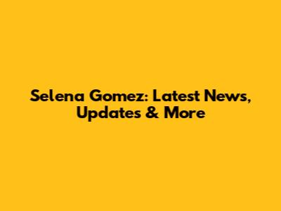 Selena Gomez: Latest News, Updates & More