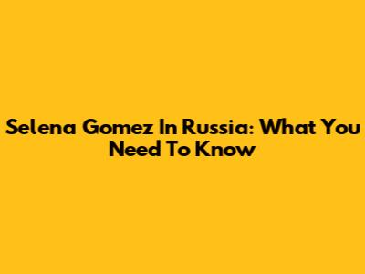 Selena Gomez In Russia: What You Need To Know